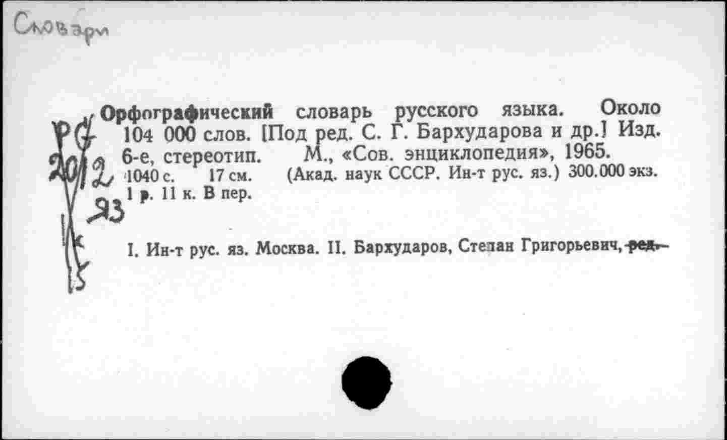 ﻿Орфографический словарь русского языка. Около
104 000 слов. Шод ред. С. Г. Бархударова и др.] Изд.
я 6-е, стереотип. М., «Сов. энциклопедия», 1965.
4/ 1040 с. 17 см. (Акад, наук СССР. Ин-т рус. яз.) 300.000экз.
^1 р. 11 к. В пер.
I. Ин-т рус. яз. Москва. II. Бархударов, Степан Григорьевич, -дек?-